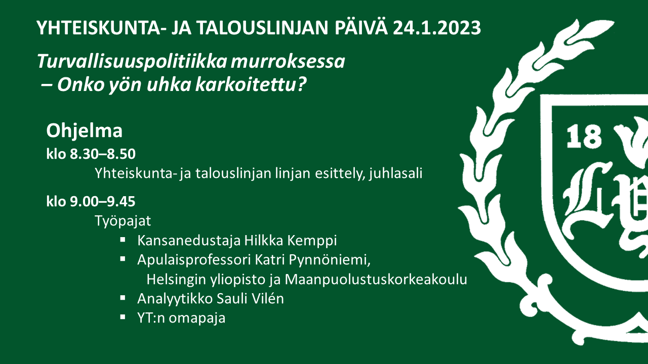 Yhteiskunta- ja talouslinjan päivä 24.11.202.Turvallisuuspolitiikka murroksessa – Onko yön uhka karkoitettu? Ohjelma: klo 8.30–8.50 Yhteiskunta- ja talouslinjan linjan esittely, juhlasali, klo 9.00–9.45 työpajat: 1. Kansanedustaja Hilkka Kemppi, 2. Apulaisprofessori Katri Pynnöniemi, Helsingin yliopisto ja Maanpuolustuskorkeakoulu, 3. Analyytikko Sauli Vilén, 4. YT:n omapaja.