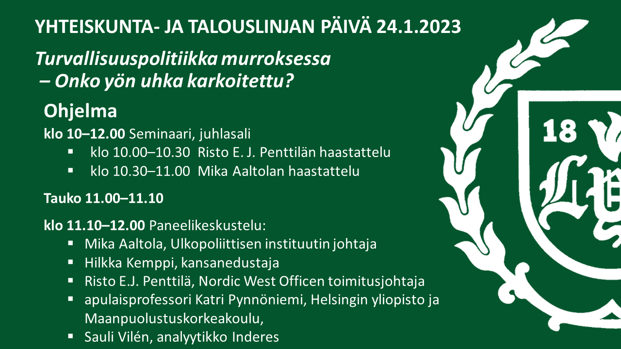 4-23-yt2 Yhteiskunta- ja talouslinjan päivä 24.11.202.Turvallisuuspolitiikka murroksessa – Onko yön uhka karkoitettu? Ohjelma klo 10–12.00 Seminaari, juhlasali: klo 10.00–10.30 Risto E. J. Penttilän haastattelu ja klo 10.30–11.00 Mika Aaltolan haastattelu. Tauko 11.00–11.10. klo 11.10–12.00 Paneelikeskustelu: Mika Aaltola, Ulkopoliittisen instituutin johtaja, Hilkka Kemppi, kansanedustaja, Risto E.J. Penttilä, Nordic West Officen toimitusjohtaja, apulaisprofessori Katri Pynnöniemi, Helsingin yliopisto ja Maanpuolustuskorkeakoulu ja Sauli Vilén, analyytikko Inderes.