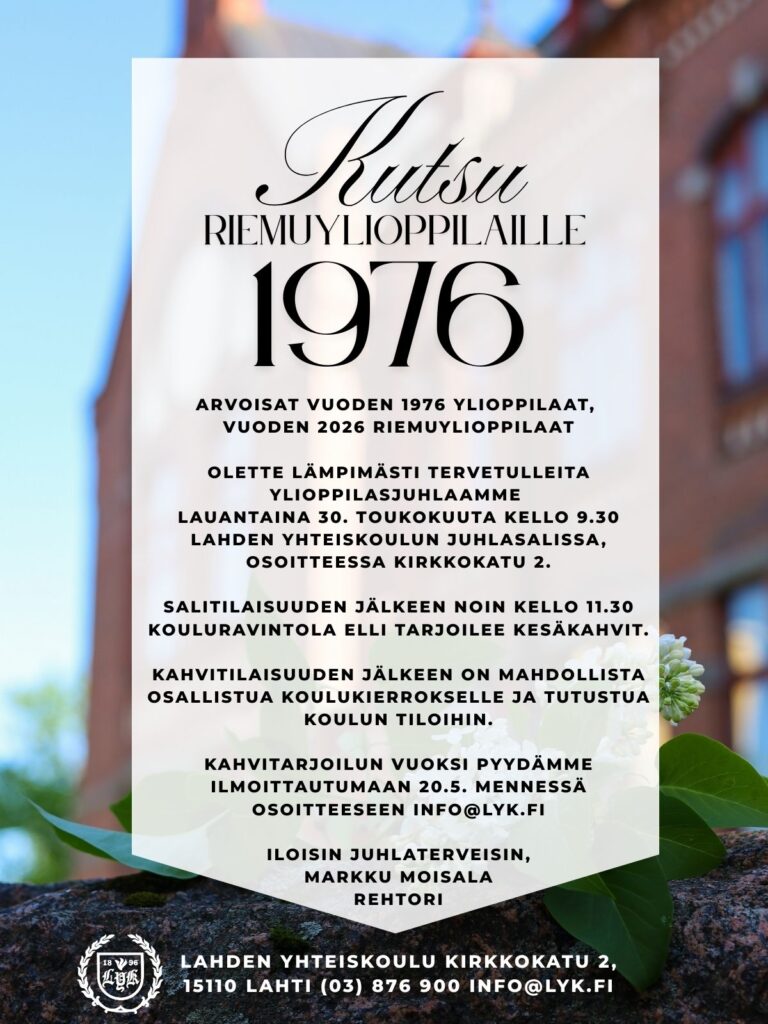 Kutsu Arvoisat vuoden 1976 ylioppilaat, vuoden 2026 riemuylioppilaat Olette lämpimästi tervetulleita ylioppilasjuhlaamme lauantaina 30. toukokuuta kello 9.30 Lahden yhteiskoulun juhlasalissa, osoitteessa Kirkkokatu 2. Salitilaisuuden jälkeen noin kello 11.30 kouluravintola Elli tarjoilee kesäkahvit. Kahvitilaisuuden jälkeen on mahdollista osallistua koulukierrokselle ja tutustua koulun tiloihin. Kahvitarjoilun vuoksi pyydämme ilmoittautumaan 20.5. mennessä osoitteeseen info@lyk.fi Iloisin juhlaterveisin, Markku Moisala rehtori Lahden yhteiskoulu Kirkkokatu 2 15110 Lahti puhelin (03) 876 900 sähköposti info@lyk.fi
