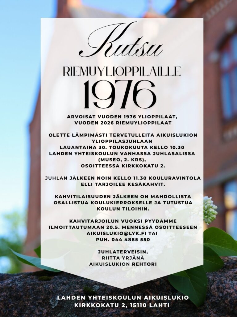 Arvoisat vuoden 1976 ylioppilaat, vuoden 2026 riemuylioppilaat Olette lämpimästi tervetulleita aikuislukion ylioppilasjuhlaan lauantaina 30. toukokuuta kello 10.30 Lahden yhteiskoulun vanhassa juhlasalissa (museo, 2. krs), osoitteessa Kirkkokatu 2. Juhlan jälkeen noin kello 11.30 kouluravintola Elli tarjoilee kesäkahvit. Kahvitilaisuuden jälkeen on mahdollista osallistua koulukierrokselle ja tutustua koulun tiloihin. Kahvitarjoilun vuoksi pyydämme ilmoittautumaan 20.5. mennessä osoitteeseen aikuislukio@lyk.fi tai puh. 044 4885 550 juhlaterveisin, Riitta Yrjänä aikuislukion rehtori